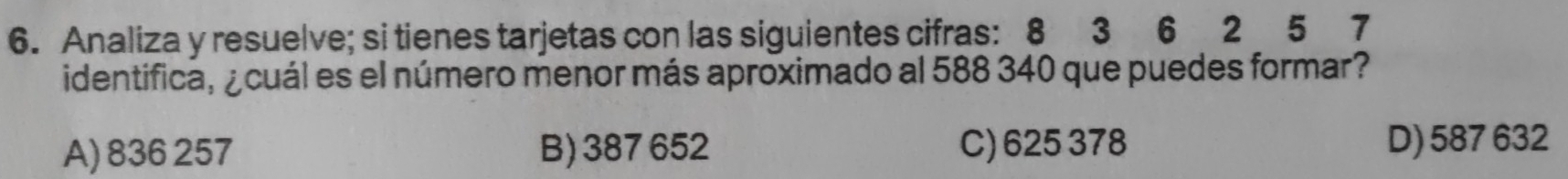 Analiza y resuelve; si tienes tarjetas con las siguientes cifras: 8 3 6 2 5 7
identifica, ¿cuál es el número menor más aproximado al 588 340 que puedes formar?
A) 836 257 B) 387 652 C) 625 378 D) 587 632