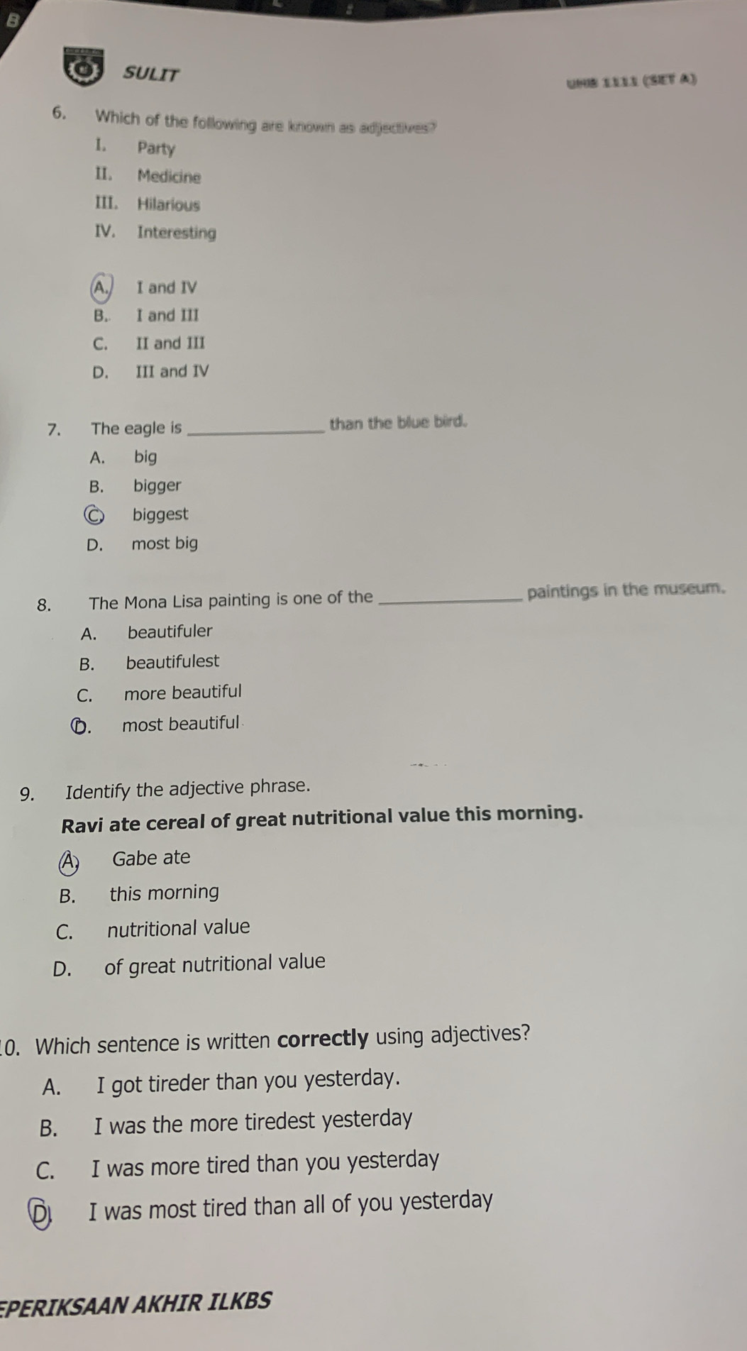 SULIT
Unb Sílı (Set à)
6. Which of the following are known as adjectives?
I. Party
II. Medicine
III. Hilarious
IV. Interesting
A. I and IV
B. I and III
C. II and III
D. III and IV
7. The eagle is _than the blue bird.
A. big
B. bigger
C biggest
D. most big
8. The Mona Lisa painting is one of the _paintings in the museum.
A. beautifuler
B. beautifulest
C. more beautiful
D. most beautiful
9. Identify the adjective phrase.
Ravi ate cereal of great nutritional value this morning.
A) Gabe ate
B. this morning
C. nutritional value
D. of great nutritional value
10. Which sentence is written correctly using adjectives?
A. I got tireder than you yesterday.
B. I was the more tiredest yesterday
C. I was more tired than you yesterday
D I was most tired than all of you yesterday
EPERIKSAAN AKHIR ILKBS