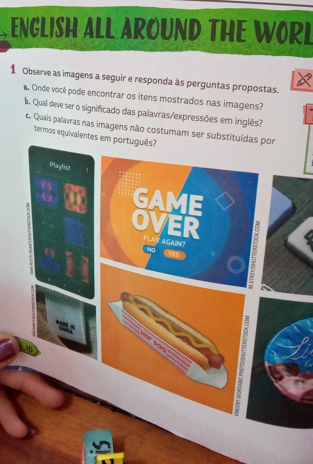 ENGLISH ALL AROUND THE WORL 
1 Observe as imagens a seguir e responda às perguntas propostas. 
a. Onde você pode encontrar os itens mostrados nas imagens? 
b. Qual deve ser o significado das palavras/expressões em inglês? 
c. Quais palavras nas imagens não costumam ser substituídas por 
termos equivalentes em português? 
Playlist 
GAME 
OVER 
PLAYAGAIN E 
NO YES 
ADE IN CWINA 
10 
on