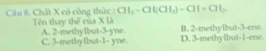 Chất X cỏ công thức : CH_3-CH(CH_3)-CH=CH_2. 
Tên thay thể của X là
A. 2 -methyIbut -3 -yne. B. 2 -methylbut -3 -ene.
C. 3 -methylbut -1 - yne. D. 3 -methylbut -1 -ene.