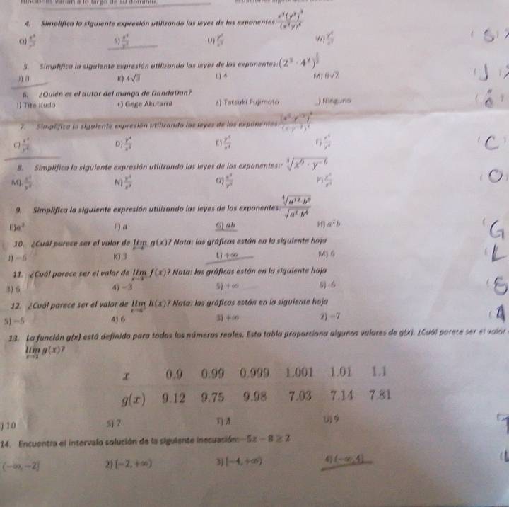 Simplifica la siguiente expresión utilizando las leyes de los exponentes frac x^3(y^3)^3(x^3y)^4
o  x^5/y^3 
5J  x^4/y^7   y^3/x^2  Wj  y^4/x^2 

S. Simplífica la siguiente expresión utilizando las leyes de los exponentes. (2^3· 4^x)^ 1/2 
)) (1° K ) 4sqrt(3) () 4 M) 6sqrt(2)
6. ¿Quién es el autor del manga de DandaDan?!) Tite Kudo +) Gege Akutami ८) Tatsuki Fujimoto ) Nínguno
1
7. Simplifica la siguiente expresión utilizando las leyes de los exponentas frac (x^5y^(-3))^2(xy^(-3))^3
C)  x^4/x^4  D)  y^4/x^4   y^5/x^4   x^5/y^4 
_
8. Simplifica la siguiente expresión utilizando las leyes de los exponentes: sqrt[3](x^9· y^(-6))
M)  x^2/y^4   y^4/x^3   x^3/y^3 
N)
9. Simplifica la siguiente expresión utilizando las leyes de los exponentes:  sqrt[4](a^(12)· b^8)/sqrt(a^2· b^4) 
a^2 F)α G) ab a^2b
10. ¿Cuál parece ser el valor de limlimits _xto 0g(x) ? Nata: las gráficas están en la siguiente hoja
J) -6 KJ 3 _ +∈fty  M) 6
11. ¿Cuál parece ser el valor de limlimits _xto 1f(x) ? Nota: las gráficas están en la siguiente hoja
3) 6 4)-3 5+∞ 6 6
12. ¿Cuál parece ser el valor de limlimits _xto 0^-h(x) ? Nata: las gráficas están en la siguiente hoja
5) -5 4] 6 3) +∞ 2) -7
13. La función g(x) está definida para todos los númeras reales. Esta tabla proporciona algunos valores de g(x) Cual parece ser el valár
limlimits _xto 1g(x)
x 0.9 0.99 0.999 1.001 1.01 1.1
g(x) 9.12 9.75 9.98 7.03 7.14 7.81
j10 5 7 T) 8 (1) 9
14. Encuentra el intervalo solución de la siguiente inecuación -5x-8≥ 2
(-∈fty ,-2] 2) [-2,+∈fty ) 3) [-4,+∈fty ) (-∈fty ,4]