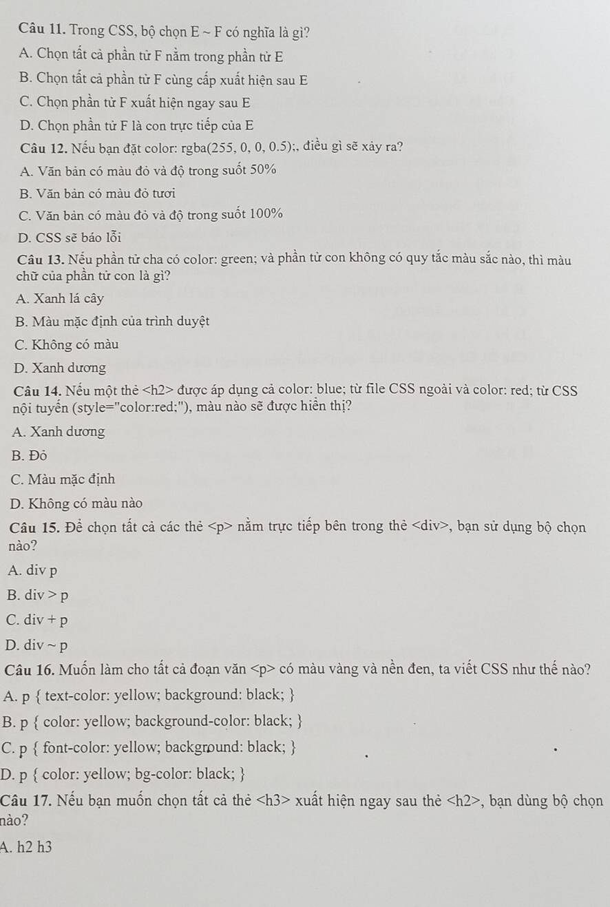 Trong CSS, bộ chọn E ~ F có nghĩa là gì?
A. Chọn tất cả phần tử F nằm trong phần tử E
B. Chọn tất cả phần từ F cùng cấp xuất hiện sau E
C. Chọn phần tử F xuất hiện ngay sau E
D. Chọn phần tử F là con trực tiếp của E
Câu 12. Nếu bạn đặt color: rgba (255,0,0,0.5);, điều gì sẽ xảy ra?
A. Văn bản có màu đỏ và độ trong suốt 50%
B. Văn bản có màu đỏ tươi
C. Văn bản có màu đỏ và độ trong suốt 100%
D. CSS sẽ báo lỗi
Câu 13. Nếu phần tử cha có color: green; và phần từ con không có quy tắc màu sắc nào, thì màu
chữ của phần tử con là gì?
A. Xanh lá cây
B. Màu mặc định của trình duyệt
C. Không có màu
D. Xanh dương
Câu 14. Nếu một thẻ được áp dụng cả color: blue; từ file CSS ngoài và color: red; từ CSS
tnội tuyển (style="color:red;"), màu nào sẽ được hiển thị?
A. Xanh dương
B. Đỏ
C. Màu mặc định
D. Không có màu nào
Câu 15. Để chọn tất cả các thẻ nằm trực tiếp bên trong thẻ , bạn sử dụng bộ chọn
nào?
A. div p
B. div > p
C. div + p
D. div ~ p
Câu 16. Muốn làm cho tất cả đoạn văn có màu vàng và nền đen, ta viết CSS như thế nào?
A. p  text-color: yellow; background: black; 
B. p  color: yellow; background-color: black; 
C. p  font-color: yellow; background: black; 
D. p  color: yellow; bg-color: black; 
Câu 17. Nếu bạn muốn chọn tất cả thẻ xuất hiện ngay sau thẻ , bạn dùng bộ chọn
nào?
A. h2 h3