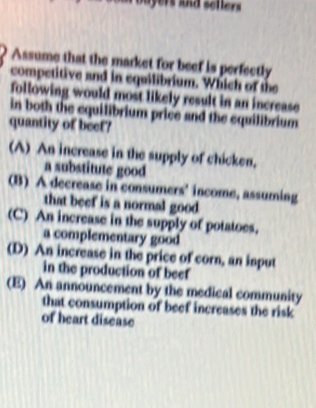 bu yers and sellers 
Assume that the market for beef is perfectly
competitive and in equilibrium. Which of the
following would most likely result in an increase
in both the equilibrium price and the equilibrium
quantity of beef?
(A) An increase in the supply of chicken.
a substitute good
(B) A decrease in consumers' income, assuming
that beef is a normal good
(C) An increase in the supply of potatoes.
a complementary good
(D) An increase in the price of corn, an input
in the production of beef
(E) An announcement by the medical community
that consumption of beef increases the risk
of heart disease