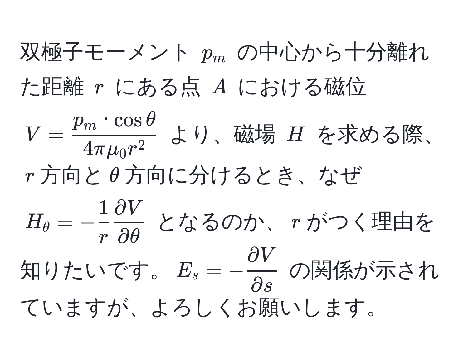 双極子モーメント $p_m$ の中心から十分離れた距離 $r$ にある点 $A$ における磁位 $V = fracp_m · cos θ4 π mu_0 r^2$ より、磁場 $H$ を求める際、$r$方向と$θ$方向に分けるとき、なぜ $H_θ = - 1/r   partial V/partial θ $ となるのか、$r$がつく理由を知りたいです。$E_s = - partial V/partial s $ の関係が示されていますが、よろしくお願いします。