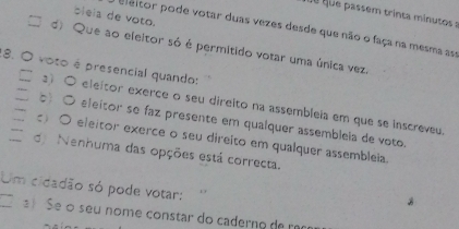 é u que passem trinta minutos a
bleia de voto.
eleltor pode votar duas vezes desde que não o faça na mesma asa
d) Que ao eleitor só é permitido votar uma única vez
8. O voto é presencial quando:
□ ) 〇 eleitor exerce o seu direito na assembleia em que se inscreveu
_b ○ eleitor se faz presente em qualquer assembleia de voto.
□ O eleitor exerce o seu direito em qualquer assembleia.
、 d Nenhuma das opções está correcta.
Um cidadão só pode votar:
Se o seu nome constar do caderno de ra