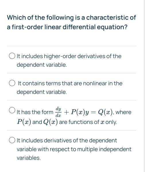 Which of the following is a characteristic of
a first-order linear differential equation?
It includes higher-order derivatives of the
dependent variable.
It contains terms that are nonlinear in the
dependent variable.
It has the form  dy/dx +P(x)y=Q(x) , where
P(x) and Q(x) are functions of x only.
It includes derivatives of the dependent
variable with respect to multiple independent
variables.