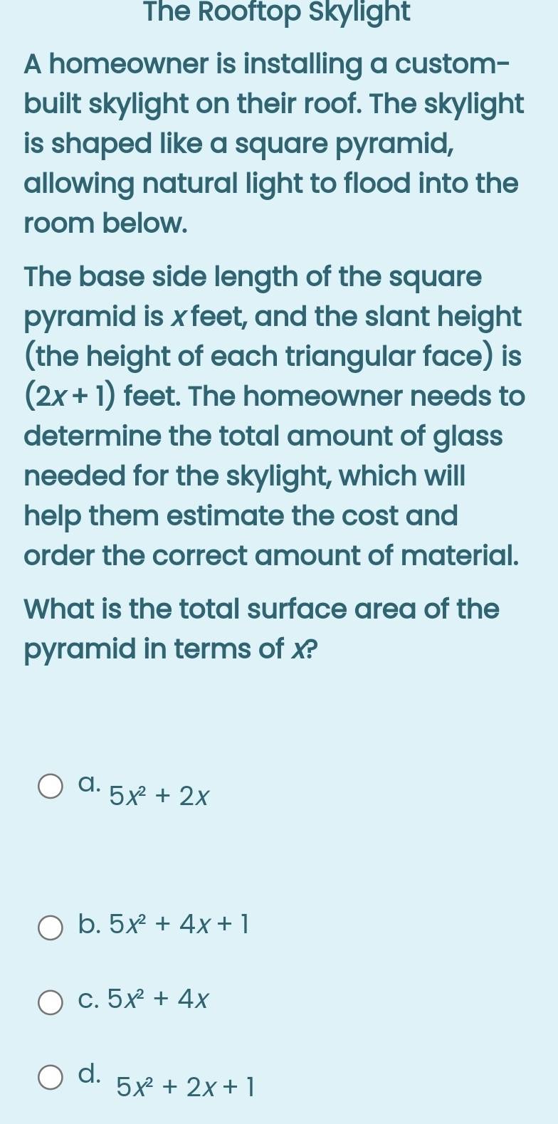 The Rooftop Skylight
A homeowner is installing a custom-
built skylight on their roof. The skylight
is shaped like a square pyramid,
allowing natural light to flood into the
room below.
The base side length of the square
pyramid is x feet, and the slant height
(the height of each triangular face) is
(2x+1) feet. The homeowner needs to
determine the total amount of glass
needed for the skylight, which will
help them estimate the cost and
order the correct amount of material.
What is the total surface area of the
pyramid in terms of x?
a. 5x^2+2x
b. 5x^2+4x+1
C. 5x^2+4x
d. 5x^2+2x+1