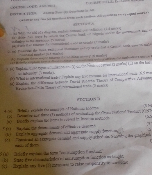 COURSE CODE: AGE 303.1 COURSE TITLE: Económi Xa 
INSTRUCTION: Answer Four (4) Questions in All 
(Answer any two (2) questions from each section. All questions carry equal marks) 
SECTION A 
1. (a) With the aid of a diagram, explain demand pull inflation. (7.5 marks) 
(b) State five ways by which the Central bank of Nigeria and/or the government can re 
inflation in the economy. (5 marks) 
(e) State five reasons for international trade as taught (5 marks) 
2. (a) Describe the three traditional monetary policy tools that a Central bank uses to stabi 
financial market (4.5 marks) 
(b) Explain three major reasons for holding money (6 marks) 
(c) Briefly explain how a discriminatory interest rate policy affects the agriculture sector ( 
3. (a) Explain three types of inflation on: (i) on the basis of causes (3 marks) (ii) on the basi 
or intensity' (3 marks); 
(b) What is international trade? Explain any five reasons for international trade (6.5 mat 
(c) Explain the difference between David Ricardo Theory of Comparative Advantag 
Heckscher-Ohlin Theory of international trade (5 marks). 
SECTION B 
4 (a) Briefly explain the concepts of National Income (5 M 
(b) Describe any three (3) methods of evaluating the Gross National Product (GNP 
(c) Briefly explain the items involved in Income methods. (6.5 
5 (a) Explain the determinants of effective demand (5 
(b) Explain aggregate demand and aggregate supply function, (5 
(c) Construct an aggregate demand and supply schedule, Showing the graphival 
each of them. 
6 (a) Briefly explain the term “consumption function” 
(b) State five characteristics of consumption function as taught 
(c) Explain any five (5) measures to raise propensity to consume