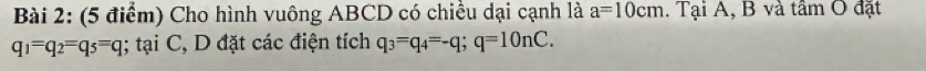 Cho hình vuông ABCD có chiều dại cạnh là a=10cm. Tại A, B và tâm O đặt
q_1=q_2=q_5=q; tại C, D đặt các điện tích q_3=q_4=-q; q=10nC.