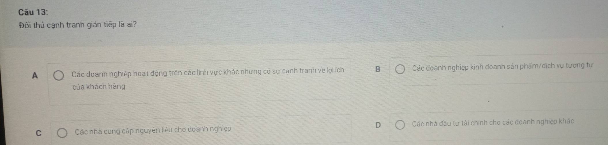 Đối thủ cạnh tranh gián tiếp là ai?
A Các doanh nghiệp hoạt động trên các lĩnh vực khác nhưng có sự cạnh tranh về lợi ích B Các doanh nghiệp kinh doanh sản phẩm/dịch vụ tương tự
của khách hàng
D Các nhà đầu tư tài chính cho các doanh nghiệp khác
C Các nhà cung cấp nguyên liệu cho doanh nghiệp