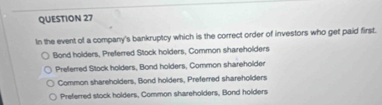 In the event of a company's bankruptcy which is the correct order of investors who get paid first.
Bond holders, Preferred Stock holders, Common shareholders
Preferred Stock holders, Bond holders, Common shareholder
Common shareholders, Bond holders, Preferred shareholders
Preferred stock holders, Common shareholders, Bond holders