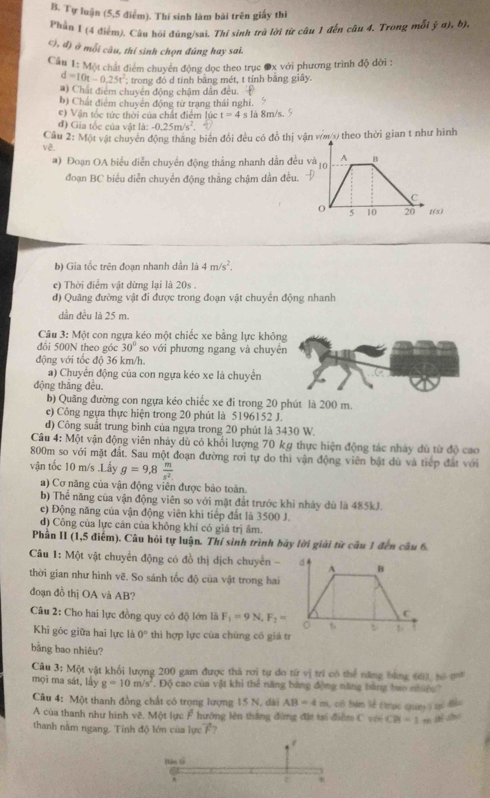 Tự luận (5,5 điểm). Thí sinh làm bài trên giấy thí
Phần I (4 điểm), Câu hồi đúng/sai. Thí sinh trà lời từ câu 1 đến câu 4. Trong mỗi ja),b),
c), đ) ở mỗi câu, thí sinh chọn đúng hay sai.
Cầu 1: Một chất điểm chuyển động dọc theo trục Ox với phương trình độ dời :
d=10t-0.25t^2; trong đó d tính bằng mét, t tính bằng giây.
*) Chất điểm chuyển động chậm dần đều.
b) Chất điểm chuyển động từ trạng thái nghi.
c) Vận tốc tức thời của chất điểm lúc t=4 s là 8m/s. §
d) Gia tốc của vật là: -0,25m/s^2
Cầu 2: Một vật chuyển động thẳng biến đổi đều có đồ thị vận vịm/s) theo thời gian t như hình
về.
a) Đoạn OA biểu diễn chuyển động thắng nhanh dần đều 
đoạn BC biểu diễn chuyền động thắng chậm dần đều.
b) Gia tốc trên đoạn nhanh dần là 4m/s^2.
c) Thời điểm vật dừng lại là 20s .
d) Quãng đường vật đi được trong đoạn vật chuyển động nhanh
dần đều là 25 m.
Câu 3:M ột con ngựa kéo một chiếc xe bằng lực khôn
đổi 500N theo góc 30° so với phương ngang và chuyề
động với tốc độ 36 km/h.
a) Chuyển động của con ngựa kéo xe là chuyển
động thăng đều.
b) Quãng đường con ngựa kéo chiếc xe đi trong 20 phút là 200 m.
c) Công ngựa thực hiện trong 20 phút là 5196152 J.
d) Công suất trung bình của ngựa trong 20 phút là 3430 W.
Câu 4: Một vận động viên nhảy dù có khối lượng 70 kg thực hiện động tác nhảy dù từ độ cao
800m so với mặt đất. Sau một đoạn đường rơi tự do thì vận động viên bật dù và tiếp đất với
vận tốc 10 m/s .Lấy g=9,8 m/s^2 
a) Cơ năng của vận động viên được bảo toàn.
b) Thế năng của vận động viên so với mặt đắt trước khi nhảy dù là 485kJ.
c) Động năng của vận động viên khi tiếp đất là 3500 J.
d) Công của lực cản của không khí có giá trị âm.
Phần II (1,5 điểm). Câu hỏi tự luận. Thí sinh trình bày lời giải từ câu 1 đến câu 6.
Câu 1: Một vật chuyển động có đồ thị dịch chuyển - d 4
A B
thời gian như hình vẽ. So sánh tốc độ của vật trong hai
đoạn đồ thị OA và AB?
Câu 2: Cho hai lực đồng quy có độ lớn là F_1=9N,F_2=
C
5
Khi góc giữa hai lực là 0° thì hợp lực của chúng có giá tr
bằng bao nhiêu?
Câu 3: Một vật khối lượng 200 gam được thà rơi tự do từ vị trì có thể năng bằng tá), tó qa
mọi ma sát, lấy g=10m/s Độ cao của vật khi thể năng băng động năng hàng tao nững 
Câu 4: Một thanh đồng chất có trọng lượng 15 N, đài AB=4m , có bám lễ thợc quun ) qi đầu
A của thanh như hình vẽ, Một lực F hưởng lên thắng đứng đặc tại điểm C với CB=1
thanh nằm ngang. Tính độ lớn của lực F?
Bàn tà
r *