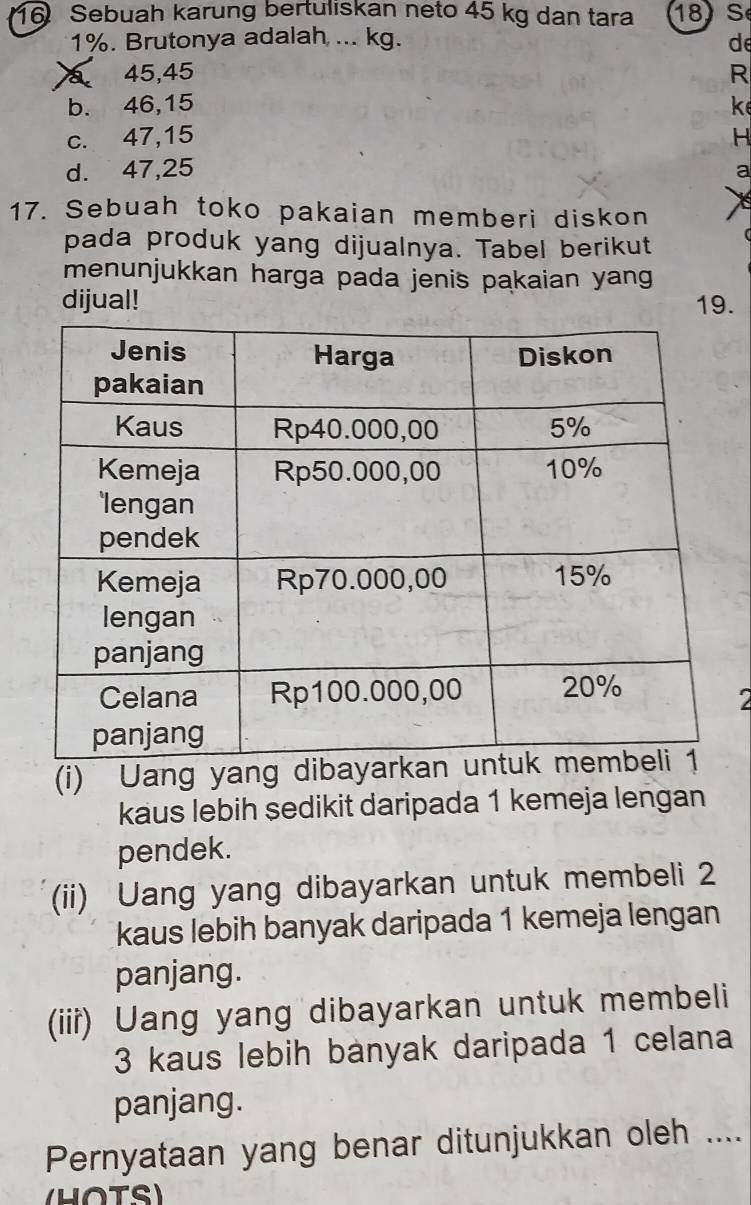 Sebuah karung bertuliskan neto 45 kg dan tara 18 S
1%. Brutonya adalah ... kg. de
a 45, 45 R
b. 46, 15 k
c. 47, 15 H
d. 47, 25 a
17. Sebuah toko pakaian memberi diskon X
pada produk yang dijualnya. Tabel berikut
menunjukkan harga pada jenis pakaian yang
dijual! 19.
2
(i) Uang yang dibaya
kaus lebih sedikit daripada 1 kemeja lengan
pendek.
(ii) Uang yang dibayarkan untuk membeli 2
kaus lebih banyak daripada 1 kemeja lengan
panjang.
(iii) Uang yang dibayarkan untuk membeli
3 kaus lebih banyak daripada 1 celana
panjang.
Pernyataan yang benar ditunjukkan oleh ....