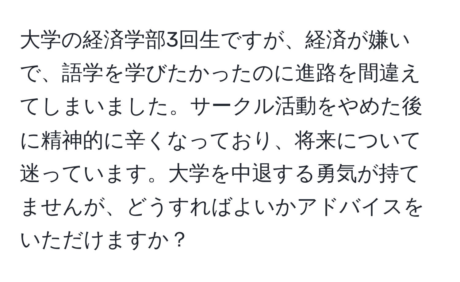 大学の経済学部3回生ですが、経済が嫌いで、語学を学びたかったのに進路を間違えてしまいました。サークル活動をやめた後に精神的に辛くなっており、将来について迷っています。大学を中退する勇気が持てませんが、どうすればよいかアドバイスをいただけますか？