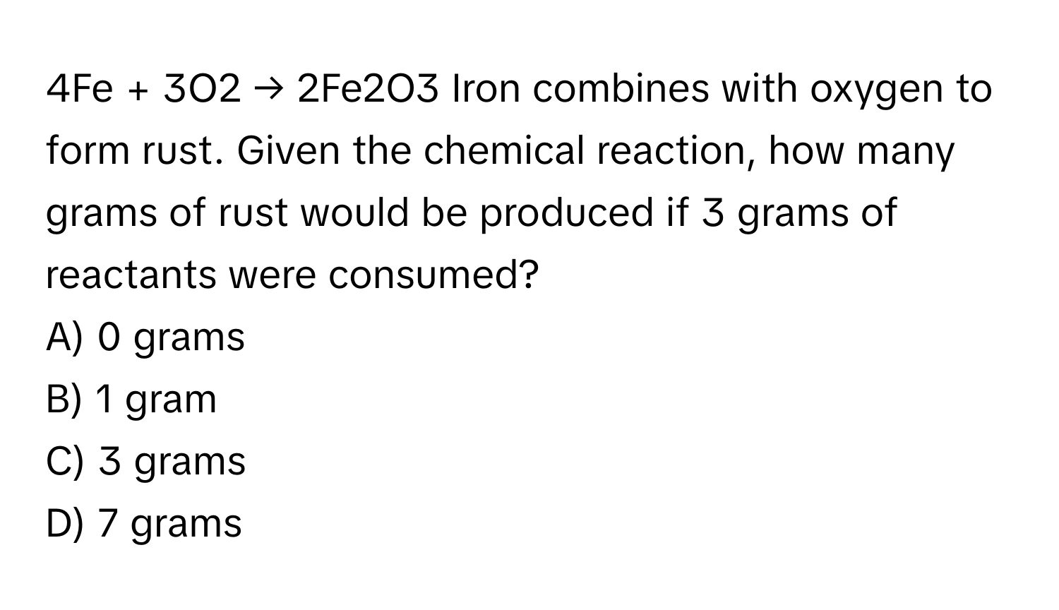 4Fe + 3O2 → 2Fe2O3  Iron combines with oxygen to form rust. Given the chemical reaction, how many grams of rust would be produced if 3 grams of reactants were consumed?
A) 0 grams 
B) 1 gram 
C) 3 grams 
D) 7 grams