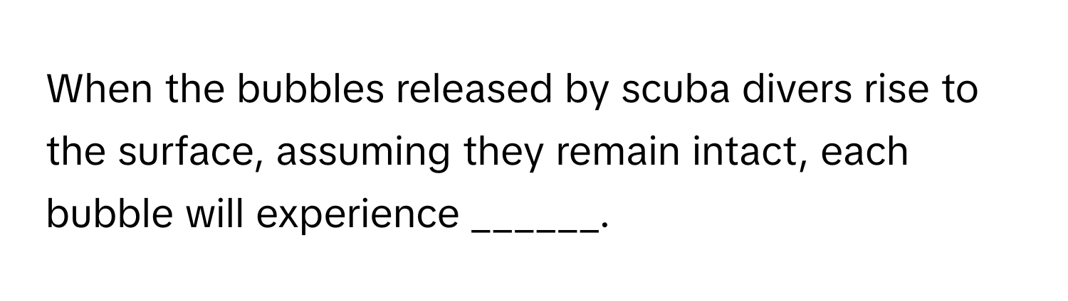 When the bubbles released by scuba divers rise to the surface, assuming they remain intact, each bubble will experience ______.