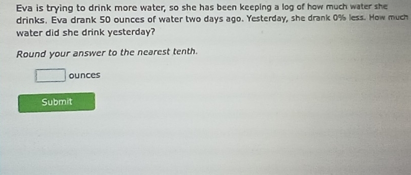 Eva is trying to drink more water, so she has been keeping a log of how much water she 
drinks. Eva drank 50 ounces of water two days ago. Yesterday, she drank 0% less. How much 
water did she drink yesterday? 
Round your answer to the nearest tenth.
□ ounces
Submit