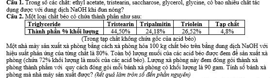 Trong số các chât: ethyl acetate, tristearin, saccharose, glycerol, glycine, có bao nhiều chất tác 
dụng được với đung địch NaOH khi đun nóng? 
Câu 2. Một loại chất béo có chứa thành phần như sau: 
(Trong tạp chất không chứa gồc của acid béo) 
Một nhà mày sản xuất xà phòng bằng cách xà phòng hóa 100 kg chất béo trên bằng dung địch NaOH với 
hiệu suất phản ứng của từng chất là 80%. Toàn bộ lượng muồi của các acid béo được đem để sản xuất xà 
phòng (chứa 72% khổi lượng là muồi của các acid béo). Lượng xà phòng này đem đóng gói thành xà 
phòng thành phẩm với quy cách đóng gói mỗi bánh xã phòng có khổi lượng là 90 gam. Tính số bánh xà 
phòng mà nhà máy sản xuất được? (kết quả làm tròn số đến phần nguyên)