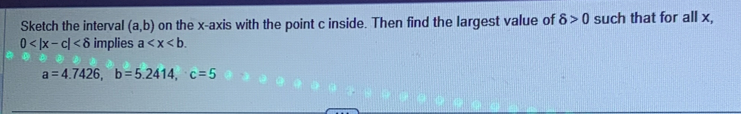 Sketch the interval (a,b) on the x-axis with the point c inside. Then find the largest value of delta >0 such that for all x,
0 implies a .
a=4.7426, b=5.2414, c=5