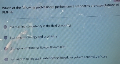 Which of the following professional performance standards are expectations of
PMHN?
Maintaining competency in the field of nursing
Learning psychology and psychiatry
Sitting on Institutional Review Boards (IRB)
Willingness to engage in extended shiftwork for patient continuity of care