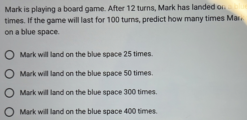 Mark is playing a board game. After 12 turns, Mark has landed on a blu
times. If the game will last for 100 turns, predict how many times Mark
on a blue space.
Mark will land on the blue space 25 times.
Mark will land on the blue space 50 times.
Mark will land on the blue space 300 times.
Mark will land on the blue space 400 times.