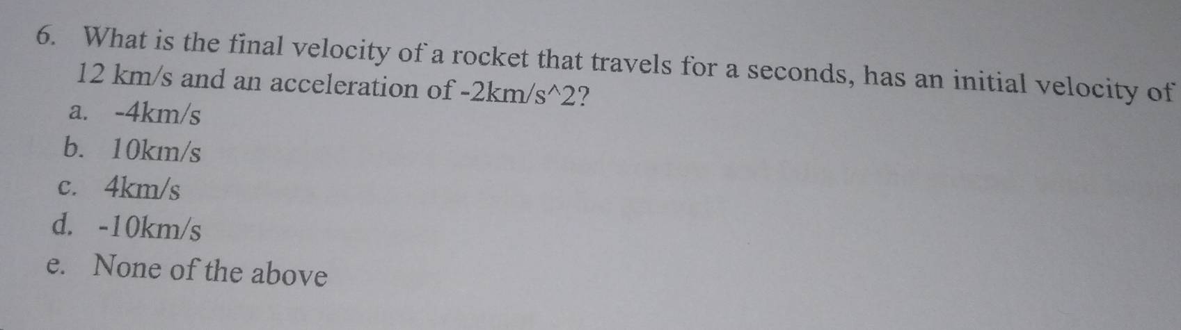 What is the final velocity of a rocket that travels for a seconds, has an initial velocity of
12 km/s and an acceleration of -2km/s^(wedge)2 7
a. -4km/s
b. 10km/s
c. 4km/s
d. -10km/s
e. None of the above