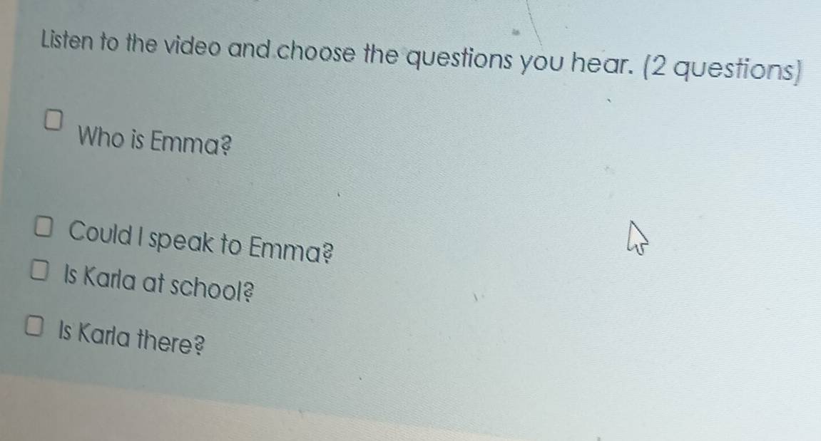 Listen to the video and choose the questions you hear. (2 questions]
Who is Emma?
Could I speak to Emma?
Is Karla at school?
Is Karla there?