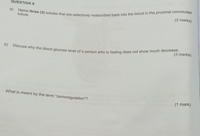 Name three (3) solutes that are selectively reabsorbed back into the blood in the proximal convoluted (3 marks) 
tubule. 
b) Discuss why the blood glucose level of a person who is fasting does not show much decrease. 
(3 marks) 
What is meant by the term “osmoregulation”? 
(1 mark)