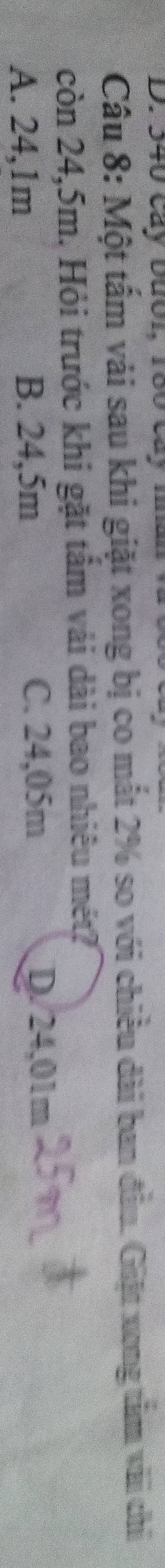 340 Cây Đướ1, 180 cây m
Câu 8: Một tấm vải sau khi giặt xong bị co mắt 2% so với chiều dài ban đầu. Giặt xong tâm vài chỉ
còn 24,5m. Hỏi trước khi gặt tâm vải dài bao nhiêu mét?
A. 24,1m B. 24,5m C. 24,05m
D. 24,01m