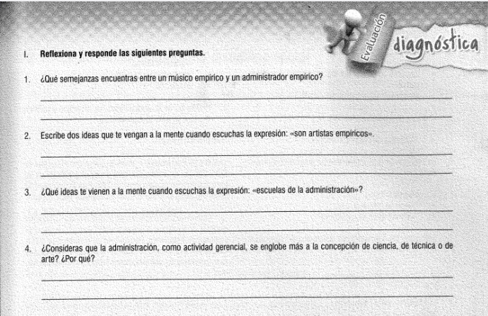 Reflexiona y responde las siguientes preguntas. 
diagnóstica 
1. ¿Qué semejanzas encuentras entre un músico empírico y un administrador empírico? 
_ 
_ 
2. Escribe dos ideas que te vengan a la mente cuando escuchas la expresión: «son artistas empíricos». 
_ 
_ 
3. ¿Qué ideas te vienen a la mente cuando escuchas la expresión: «escuelas de la administración»? 
_ 
_ 
4. ¿Consideras que la administración, como actividad gerencial, se englobe más a la concepción de ciencia, de técnica o de 
arte? ¿Por qué? 
_ 
_