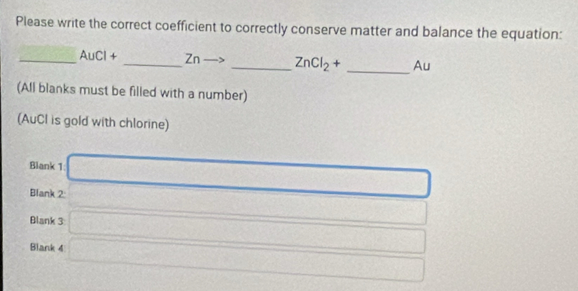 Please write the correct coefficient to correctly conserve matter and balance the equation: 
_AuCl + _Zn to _ ZnCl_2+ _ Au
(All blanks must be filled with a number) 
(AuCI is gold with chlorine) 
Blank 1 □ 
Blank 2: 150000000 ∴ A_1=frac C_1C_2= □ /□   x_10,-1):n=3:4)
Blank 3 □ 
Blank 4 □