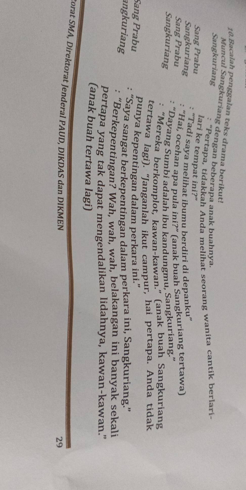 Bacalah penggalan teks drama berikut! 
Muncul Sangkuriang dengan beberapa anak buahnya. 
Sangkuriang 
: “Pertapa, tidakkah Anda melihat seorang wanita cantik berlari- 
Sang Prabu 
lari ke tempat ini?” 
Sangkuriang “Tadi saya melihat ibumu berdiri di depanku” 
Sang Prabu 
“Hai, ocehan apa pula ini?” (anak buah Sangkuriang tertawa) 
“Dayang Sumbi adalah ibu kandungmu, Sangkuriang.” 
Sangkuriang 
: “Mereka berkomplot, kawan-kawan.” (anak buah Sangkuriang 
tertawa lagi). “Janganlah ikut campur, hai pertapa. Anda tidak 
Sang Prabu punya kepentingan dalam perkara ini.” 
“Saya sangat berkepentingan dalam perkara ini, Sangkuriang.” 
angkuriang 
: “Berkepentingan? Wah, wah, wah, belakangan ini banyak sekali 
pertapa yang tak dapat mengendalikan lidahnya, kawan-kawan.” 
(anak buah tertawa lagi) 
torat SMA, Direktorat Jenderal PAUD, DIKDAS dan DIKMEN 
29
