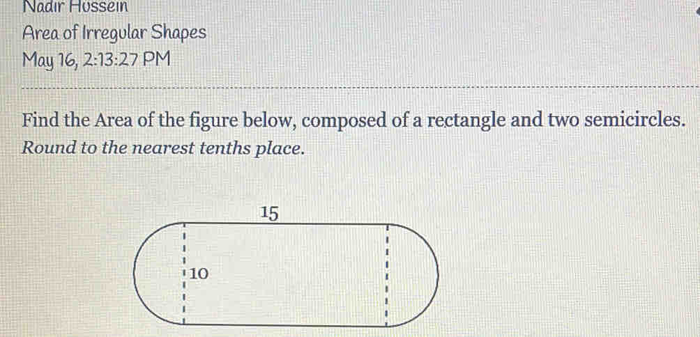 Nadır Hüssein 
Area of Irregular Shapes 
May 16, 2:13:27 PM 
Find the Area of the figure below, composed of a rectangle and two semicircles. 
Round to the nearest tenths place.