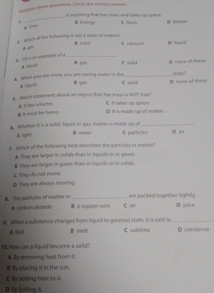 questions. Circle the correct answer.
_is anything that has mass and takes up space.
1. B Energy C Mass D Matter
A Time
2. Which of the following is not a state of matter?
B solid C vacuum D liquid
A gas
3. Oil is an example of a_
B gas C solid D none of these
A liquid
4. When you see snow, you are seeing water in the _state?
A liquid
B gas C solid D none of these
s. Which statement about an object that has mass is NOT true?
A it has volume.
C It takes up space
B It must be heavy. D It is made up of matter.
6. Whether it is a solid, liquid or gas, matter is made up of_
B water C particles
A light D air
7. Which of the following best describes the particles in matter?
A They are larger in solids than in liquids or in gases.
B They are larger in gases than in liquids or in solids.
C They do not move.
D They are always moving.
8. The particles of matter in _are packed together tightly.
A carbon dioxide B a copper wire C air D juice
9. When a substance changes from liquid to gaseous state, it is said to_
A Boil B melt C sublime D condense
10.How can a liquid become a solid?
A By removing heat from it.
B By placing it in the sun.
C By adding heat to it.
D By boiling it.