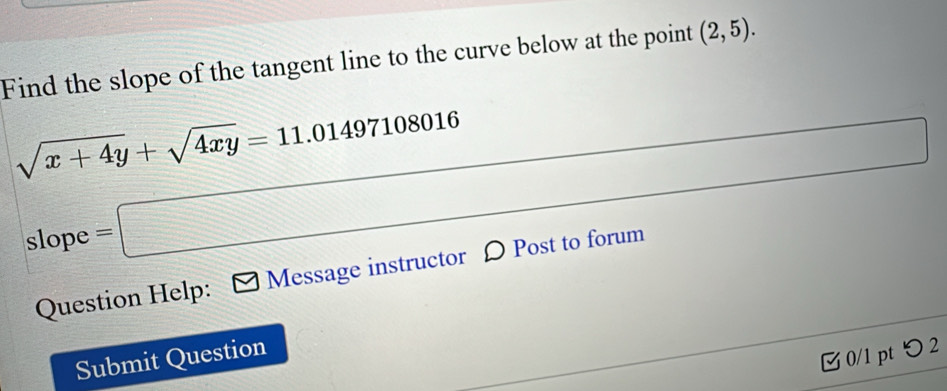 Find the slope of the tangent line to the curve below at the point (2,5).
sqrt(x+4y)+sqrt(4xy)=11.01497108016
slope =□
Question Help: Message instructor D Post to forum 
Submit Question 
0/1 pt つ 2