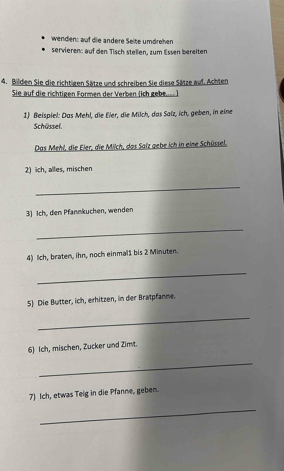 wenden: auf die andere Seite umdrehen 
servieren: auf den Tisch stellen, zum Essen bereiten 
4. Bilden Sie die richtigen Sätze und schreiben Sie diese Sätze auf. Achten 
Sie auf die richtigen Formen der Verben (ich gebe,.... ) 
1) Beispiel: Das Mehl, die Eier, die Milch, das Salz, ich, geben, in eine 
Schüssel. 
Das Mehl, die Eier, die Milch, das Salz gebe ich in eine Schüssel. 
2) ich, alles, mischen 
_ 
3) Ich, den Pfannkuchen, wenden 
_ 
4) Ich, braten, ihn, noch einmal1 bis 2 Minuten. 
_ 
5) Die Butter, ich, erhitzen, in der Bratpfanne. 
_ 
6) Ich, mischen, Zucker und Zimt. 
_ 
7) Ich, etwas Teig in die Pfanne, geben. 
_