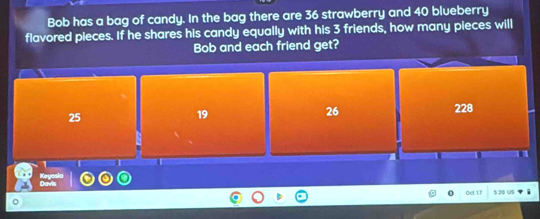 Bob has a bag of candy. In the bag there are 36 strawberry and 40 blueberry
flavored pieces. If he shares his candy equally with his 3 friends, how many pieces will
Bob and each friend get?
25
19
26 228
n I
Keyasia
Davis
0ct 17 5:20 US