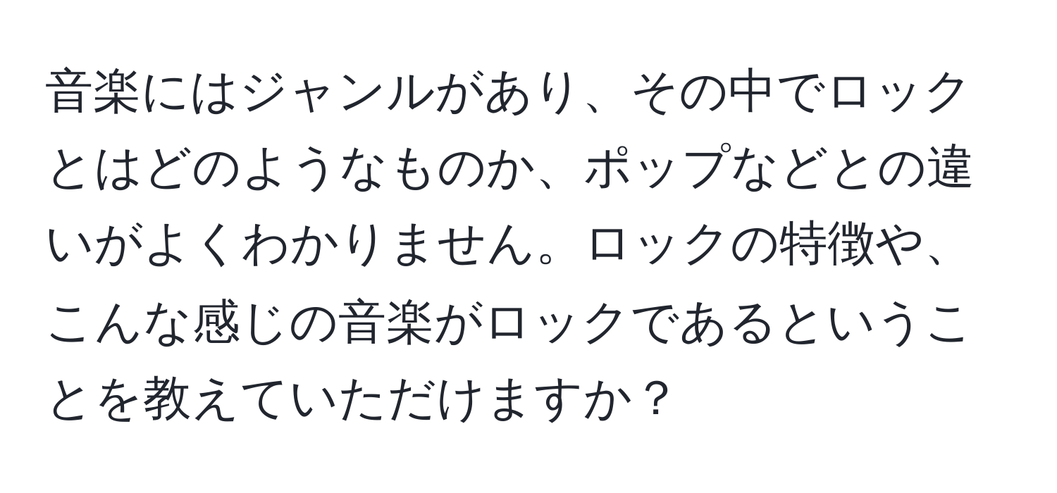 音楽にはジャンルがあり、その中でロックとはどのようなものか、ポップなどとの違いがよくわかりません。ロックの特徴や、こんな感じの音楽がロックであるということを教えていただけますか？