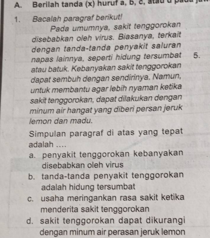 Berilah tanda (x) huruf a, b, c, atau u pada )
1. Bacalah paragraf berikut!
Pada umumnya, sakit tenggorokan
disebabkan oleh virus. Biasanya, terkait
dengan tanda-tanda penyakit saluran
napas lainnya, seperti hidung tersumbat 5.
atau batuk. Kebanyakan sakit tenggorokan
dapat sembuh dengan sendirinya. Namun,
untuk membantu agar lebih nyaman ketika
sakit tenggorokan, dapat dilakukan dengan
minum air hangat yang diberi persan jeruk
lemon dan madu.
Simpulan paragraf di atas yang tepat
adalah ....
a. penyakit tenggorokan kebanyakan
disebabkan oleh virus
b. tanda-tanda penyakit tenggorokan
adalah hidung tersumbat
c. usaha meringankan rasa sakit ketika
menderita sakit tenggorokan
d. sakit tenggorokan dapat dikurangi
dengan minum air perasan jeruk lemon