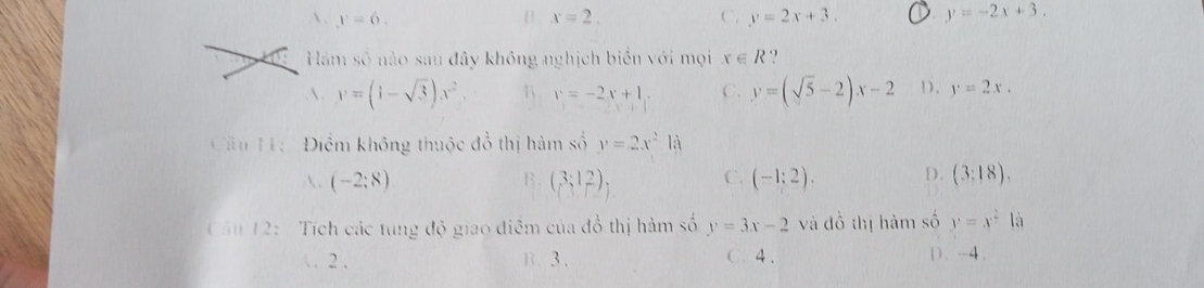  . y=6. B . x=2. C. y=2x+3. y=-2x+3. 
Hàm số nào sau đây không nghịch biển với mọi x∈ R ,
. y=(1-sqrt(3))x^2 1 . v=-2x+1. C. y=(sqrt(5)-2)x-2 D. y=2x. 
Câu H: Điểm không thuộc đồ thị hàm số y=2x^2ld
 . (-2:8) B. (3;12), C. (-1;2). D. (3:18). 
Câu 12: Tích các tung độ giao điểm của đồ thị hàm số y=3x-2 và đồ thị hàm số y=x^2 là
 . 2. B. 3. C. 4. D、 -4.