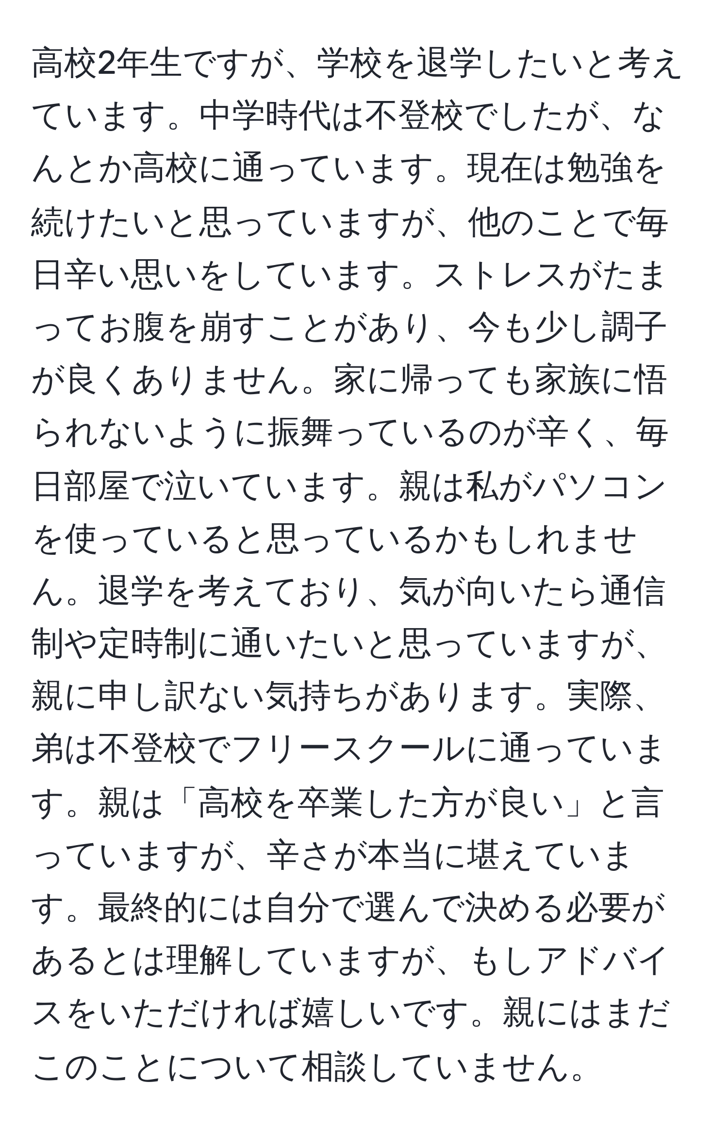 高校2年生ですが、学校を退学したいと考えています。中学時代は不登校でしたが、なんとか高校に通っています。現在は勉強を続けたいと思っていますが、他のことで毎日辛い思いをしています。ストレスがたまってお腹を崩すことがあり、今も少し調子が良くありません。家に帰っても家族に悟られないように振舞っているのが辛く、毎日部屋で泣いています。親は私がパソコンを使っていると思っているかもしれません。退学を考えており、気が向いたら通信制や定時制に通いたいと思っていますが、親に申し訳ない気持ちがあります。実際、弟は不登校でフリースクールに通っています。親は「高校を卒業した方が良い」と言っていますが、辛さが本当に堪えています。最終的には自分で選んで決める必要があるとは理解していますが、もしアドバイスをいただければ嬉しいです。親にはまだこのことについて相談していません。