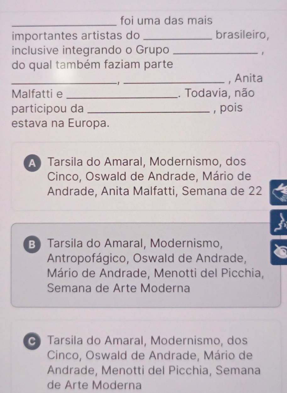 foi uma das mais
importantes artistas do _brasileiro,
inclusive integrando o Grupo_
1
do qual também faziam parte
_1_
, Anita
Malfatti e _. Todavia, não
participou da _, pois
estava na Europa.
A Tarsila do Amaral, Modernismo, dos
Cinco, Oswald de Andrade, Mário de
Andrade, Anita Malfatti, Semana de 22
B) Tarsila do Amaral, Modernismo,
Antropofágico, Oswald de Andrade,
Mário de Andrade, Menotti del Picchia,
Semana de Arte Moderna
Tarsila do Amaral, Modernismo, dos
Cinco, Oswald de Andrade, Mário de
Andrade, Menotti del Picchia, Semana
de Arte Moderna