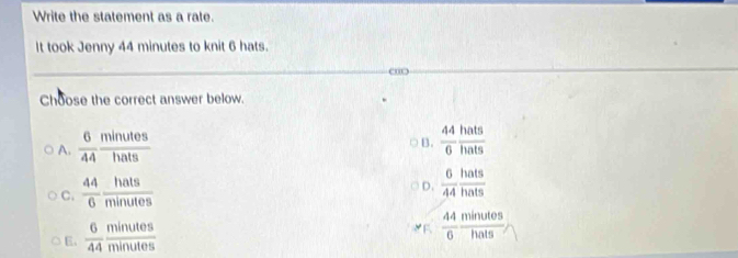 Write the statement as a rate.
It took Jenny 44 minutes to knit 6 hats.
o
Choose the correct answer below.
A.  6/44  minutes/hats 
B.  44/6  hats/hats 
C.  44/6  hats/minutes 
D.  6/44  hats/hats 
E.  6/44  minutes/minutes 
E  44/6  minutes/hats 