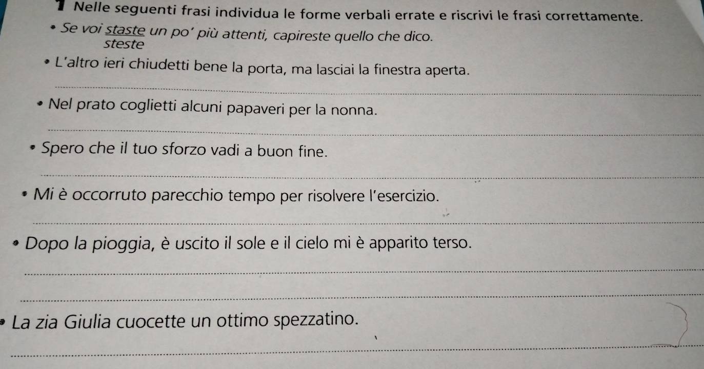 Nelle seguenti frasi individua le forme verbali errate e riscrivi le frasi correttamente. 
Se voi staste un po’ più attenti, capireste quello che dico. 
steste 
_ 
L'altro ieri chiudetti bene la porta, ma lasciai la finestra aperta. 
Nel prato coglietti alcuni papaveri per la nonna. 
_ 
Spero che il tuo sforzo vadi a buon fine. 
_ 
Mi è occorruto parecchio tempo per risolvere l'esercizio. 
_ 
Dopo la pioggia, è uscito il sole e il cielo mi è apparito terso. 
_ 
_ 
La zia Giulia cuocette un ottimo spezzatino. 
_