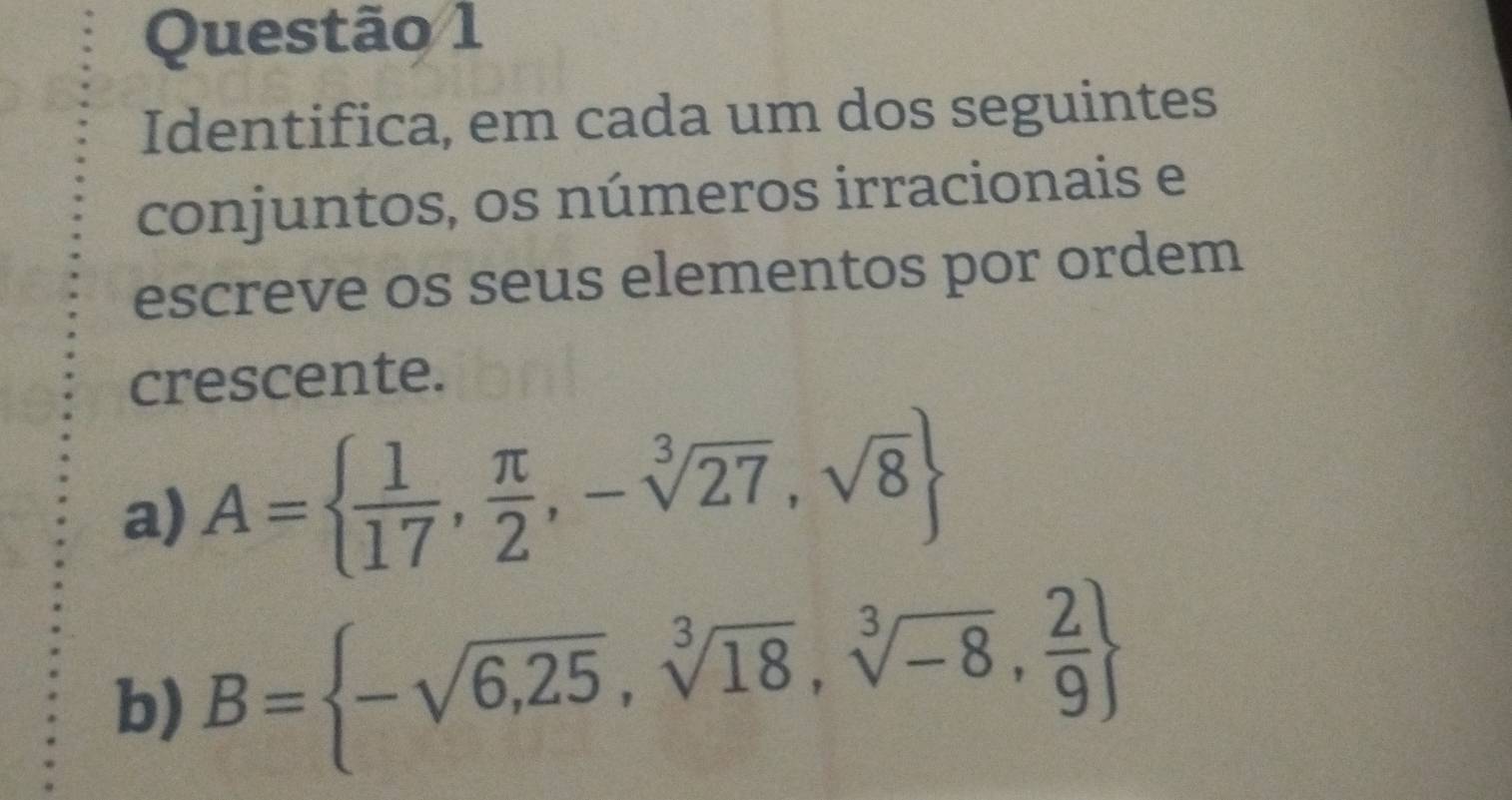 Identifica, em cada um dos seguintes 
conjuntos, os números irracionais e 
escreve os seus elementos por ordem 
crescente. 
a) A=  1/17 , π /2 ,-sqrt[3](27),sqrt(8)
b) B= -sqrt(6,25),sqrt[3](18),sqrt[3](-8), 2/9 