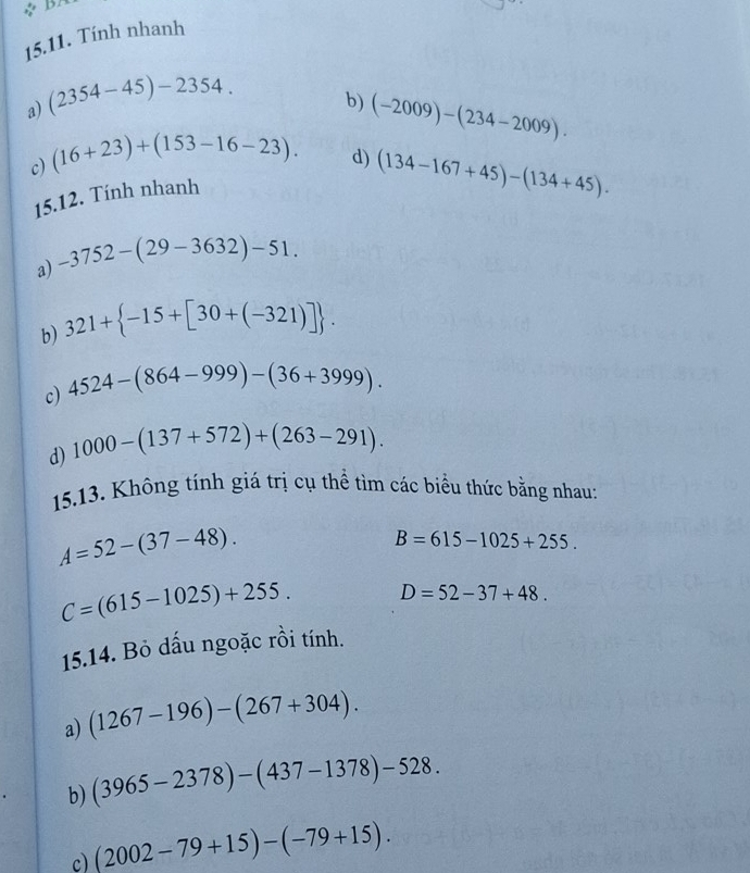 Tính nhanh 
a) (2354-45)-2354. 
b) 
c) (16+23)+(153-16-23). (-2009)-(234-2009). 
15.12. Tính nhanh d)
(134-167+45)-(134+45). 
a) -3752-(29-3632)-51. 
b) 321+ -15+[30+(-321)]. 
c) 4524-(864-999)-(36+3999). 
d) 1000-(137+572)+(263-291). 
15.13. Không tính giá trị cụ thể tìm các biểu thức bằng nhau:
A=52-(37-48).
B=615-1025+255.
C=(615-1025)+255. D=52-37+48. 
15.14. Bỏ dấu ngoặc rồi tính. 
a) (1267-196)-(267+304). 
b) (3965-2378)-(437-1378)-528. 
c) (2002-79+15)-(-79+15).