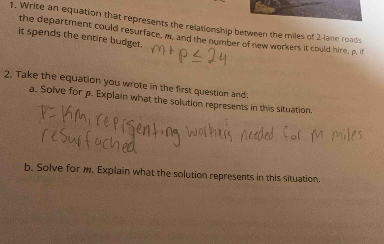 Write an equation that represents the relationship between the miles of 2 -lane roads 
the department could resurface, m, and the number of new workers it could hire, p, if 
it spends the entire budget. 
2. Take the equation you wrote in the first question and: 
a. Solve for p. Explain what the solution represents in this situation. 
b. Solve for m. Explain what the solution represents in this situation.