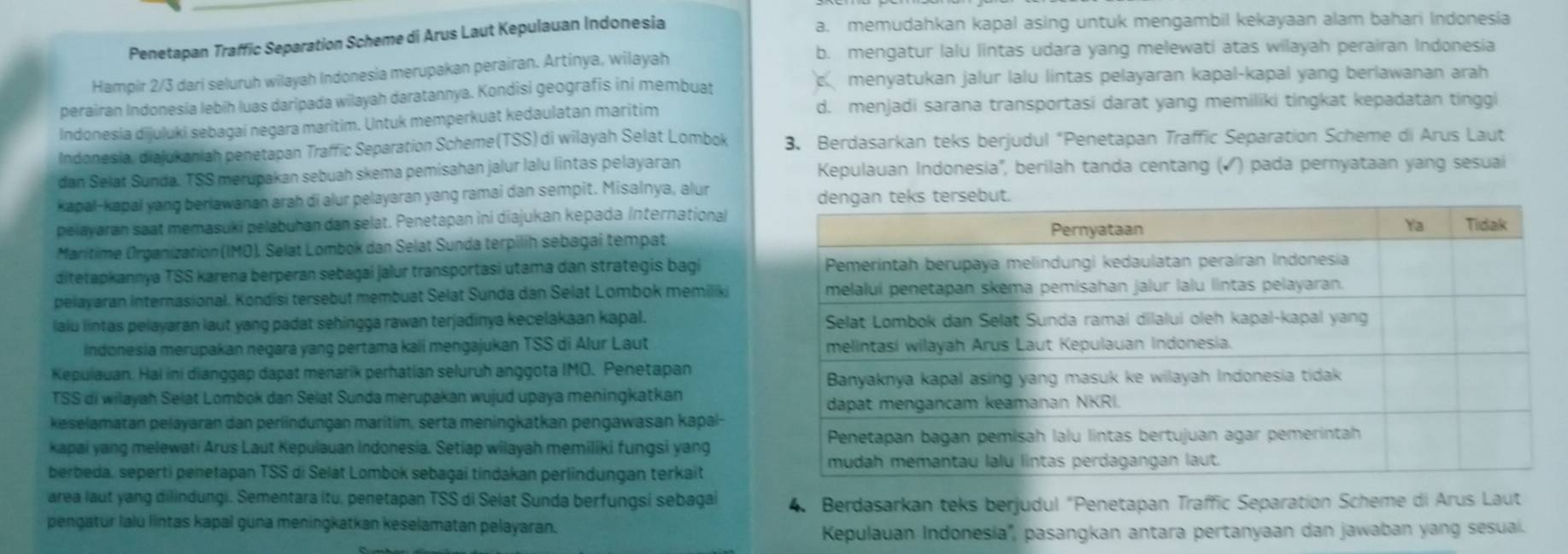 Penetapan Traffic Separation Scheme di Arus Laut Kepulauan Indonesia
a. memudahkan kapal asing untuk mengambil kekayaan alam bahari Indonesia
b. mengatur lalu lintas udara yang melewati atas wilayah perairan Indonesia
Hampir 2/3 dari seluruh wilayah Indonesia merupakan perairan. Artinya, wilayah
menyatukan jalur lalu lintas pelayaran kapal-kapal yang berlawanan arah
perairan Indonesia lebíh luas daripada wilayah daratannya. Kondisi geografis ini membuat
Indonesia dijuluki sebagai negara maritim. Untuk memperkuat kedaulatan maritim
d. menjadi sarana transportasi darat yang memiliki tingkat kepadatan tinggi
Indonesia, diajukaniah penetapan Traffic Separation Scheme(TSS) di wilayah Selat Lombok 3. Berdasarkan teks berjudul "Penetapan Traffic Separation Scheme di Arus Laut
dan Selat Sunda. TSS merupakan sebuah skema pemisahan jalur lalu lintas pelayaran Kepulauan Indonesia'', berilah tanda centang (▲ ) pada pernyataan yang sesuai
kapal-kapal yang beriawanan arah di alur pelayaran yang ramai dan sempit. Misalnya, alur 
pelayaran saat memasuki pelabuhan dan selat. Penetapan ini diajukan kepada International
Marítime Organization (IMO). Selat Lombok dan Selat Sunda terpilih sebagai tempat
ditetapkannya TSS karena berperan sebagai jalur transportasi utama dan strategis bagi 
pelayaran internasional. Kondisi tersebut membuat Selat Sunda dan Selat Lombok memilik
laiu lintas pelayaran laut yang padat sehingga rawan terjadinya kecelakaan kapal. 
Indonesia merupakan negara yang pertama kali mengajukan TSS di Alur Laut 
Kepulauan. Hai ini dianggap dapat menarik perhatian seluruh anggota IMO. Penetapan
TSS di wilayah Selat Lombok dan Selat Sunda merupakan wujud upaya meningkatkan
keselamatan pelayaran dan perlindungan maritim, serta meningkatkan pengawasan kapal-
kapai yang melewati Arus Laut Kepulauan Indonesia. Setiap wilayah memiliki fungsi yang
berbeda, seperti penetapan TSS di Selat Lombok sebagai tindakan perlindungan terkait
area laut yang dilindungi. Sementara itu, penetapan TSS di Selat Sunda berfungsi sebagai 4. Berdasarkan teks berjudul "Penetapan Traffic Separation Scheme di Arus Laut
pengatur lalú lintas kapal guna meningkatkan keselamatan pelayaran.
Kepulauan Indonesia'', pasangkan antara pertanyaan dan jawaban yang sesuai.