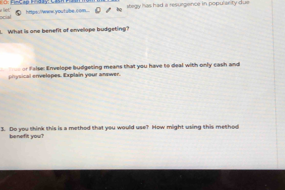 FO: FinCap Friday: Cash Flas 
v let' https://www.youtube.com... ategy has had a resurgence in popularity due 
ocial 
. What is one benefit of envelope budgeting? 
True or False: Envelope budgeting means that you have to deal with only cash and 
physical envelopes. Explain your answer. 
3. Do you think this is a method that you would use? How might using this method 
benefit you?