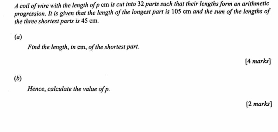 A coil of wire with the length of p cm is cut into 32 parts such that their lengths form an arithmetic 
progression. It is given that the length of the longest part is 105 cm and the sum of the lengths of 
the three shortest parts is 45 cm. 
(a) 
Find the length, in cm, of the shortest part. 
[4 marks] 
(b) 
Hence, calculate the value of p. 
[2 marks]